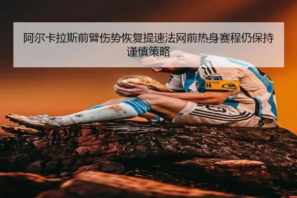 阿尔卡拉斯前臂伤势恢复提速法网前热身赛程仍保持谨慎策略